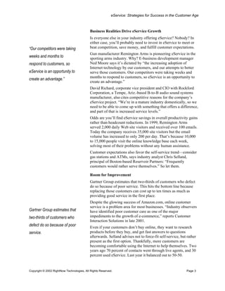 eService: Strategies for Success in the Customer Age



                                           Business Realities Drive eService Growth
                                           Is everyone else in your industry offering eService? Nobody? In
                                           either case, you’ll probably need to invest in eService to meet or
“Our competitors were taking               beat competition, save money, and fulfill customer expectations.
                                           Gun manufacturer Remington Arms is pioneering eService in the
weeks and months to                        sporting arms industry. Why? E-business development manager
respond to customers, so                   Ned Moore says it’s dictated by “the increasing adoption of
                                           Internet technology by our customers, and our attempts to better
eService is an opportunity to              serve those customers. Our competitors were taking weeks and
                                           months to respond to customers, so eService is an opportunity to
create an advantage.”
                                           create an advantage.”
                                           David Richard, corporate vice president and CIO with Rockford
                                           Corporation, a Tempe, Ariz.-based B-to-B audio sound systems
                                           manufacturer, also cites competitive reasons for the company’s
                                           eService project. “We’re in a mature industry domestically, so we
                                           need to be able to come up with something that offers a difference,
                                           and part of that is increased service levels.”
                                           Odds are you’ll find eService savings in overall productivity gains
                                           rather than headcount reductions. In 1999, Remington Arms
                                           served 2,000 daily Web site visitors and received over 100 emails.
                                           Today the company receives 35,000 site visitors but the email
                                           volume has increased to only 200 per day. That’s because 10,000
                                           to 15,000 people visit the online knowledge base each week,
                                           solving most of their problems without any human assistance.
                                           Customer expectations also favor the self-service trend—consider
                                           gas stations and ATMs, says industry analyst Chris Selland,
                                           principal of Boston-based Reservoir Partners: “Frequently
                                           customers would rather serve themselves.” So let them.

                                           Room for Improvement
                                           Gartner Group estimates that two-thirds of customers who defect
                                           do so because of poor service. This hits the bottom line because
                                           replacing those customers can cost up to ten times as much as
                                           providing good service in the first place.
                                           Despite the glowing success of Amazon.com, online customer
                                           service is a problem area for most businesses. “Industry observers
Gartner Group estimates that               have identified poor customer care as one of the major
two-thirds of customers who                impediments to the growth of e-commerce,” reports Customer
                                           Interaction Solutions in late 2001.
defect do so because of poor               Even if your customers don’t buy online, they want to research
service.                                   products before they buy, and get fast answers to questions
                                           afterwards. Selland advises not to force-fit self-service, but rather
                                           present as the first option. Thankfully, more customers are
                                           becoming comfortable using the Internet to help themselves. Two
                                           years ago 70 percent of contacts went through live agents, and 30
                                           percent used eService. Last year it balanced out to 50-50.


Copyright © 2002 RightNow Technologies, All Rights Reserved.                                             Page 3
 