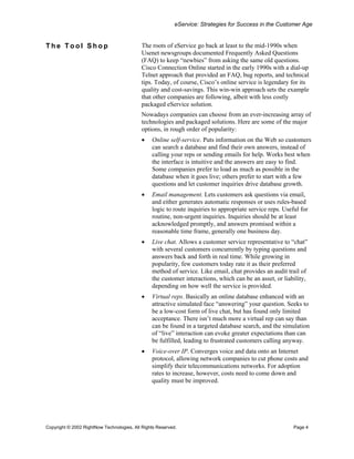 eService: Strategies for Success in the Customer Age


The Tool Shop                              The roots of eService go back at least to the mid-1990s when
                                           Usenet newsgroups documented Frequently Asked Questions
                                           (FAQ) to keep “newbies” from asking the same old questions.
                                           Cisco Connection Online started in the early 1990s with a dial-up
                                           Telnet approach that provided an FAQ, bug reports, and technical
                                           tips. Today, of course, Cisco’s online service is legendary for its
                                           quality and cost-savings. This win-win approach sets the example
                                           that other companies are following, albeit with less costly
                                           packaged eService solution.
                                           Nowadays companies can choose from an ever-increasing array of
                                           technologies and packaged solutions. Here are some of the major
                                           options, in rough order of popularity:
                                           •    Online self-service. Puts information on the Web so customers
                                                can search a database and find their own answers, instead of
                                                calling your reps or sending emails for help. Works best when
                                                the interface is intuitive and the answers are easy to find.
                                                Some companies prefer to load as much as possible in the
                                                database when it goes live; others prefer to start with a few
                                                questions and let customer inquiries drive database growth.
                                           •    Email management. Lets customers ask questions via email,
                                                and either generates automatic responses or uses rules-based
                                                logic to route inquiries to appropriate service reps. Useful for
                                                routine, non-urgent inquiries. Inquiries should be at least
                                                acknowledged promptly, and answers promised within a
                                                reasonable time frame, generally one business day.
                                           •    Live chat. Allows a customer service representative to “chat”
                                                with several customers concurrently by typing questions and
                                                answers back and forth in real time. While growing in
                                                popularity, few customers today rate it as their preferred
                                                method of service. Like email, chat provides an audit trail of
                                                the customer interactions, which can be an asset, or liability,
                                                depending on how well the service is provided.
                                           •    Virtual reps. Basically an online database enhanced with an
                                                attractive simulated face “answering” your question. Seeks to
                                                be a low-cost form of live chat, but has found only limited
                                                acceptance. There isn’t much more a virtual rep can say than
                                                can be found in a targeted database search, and the simulation
                                                of “live” interaction can evoke greater expectations than can
                                                be fulfilled, leading to frustrated customers calling anyway.
                                           •    Voice-over IP. Converges voice and data onto an Internet
                                                protocol, allowing network companies to cut phone costs and
                                                simplify their telecommunications networks. For adoption
                                                rates to increase, however, costs need to come down and
                                                quality must be improved.




Copyright © 2002 RightNow Technologies, All Rights Reserved.                                              Page 4
 
