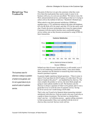 eService: Strategies for Success in the Customer Age


Weighing The                               The point of eService is to give the customers what they want.
Tradeoffs                                  Give them the touch points they need to make it easier to do
                                           business with you, at a cost you can afford. “We look at voice, the
                                           Web, and personalized service, and looking at what we’re trying to
                                           achieve drives the method of delivery,” Rockford’s Richard says.
                                           When asked to rate their personal satisfaction, CRMGuru
                                           members gave a 75% satisfaction rating to the plain old telephone,
                                           65% for the Web, 62% for email, and only 23% for the rarely used
                                           chat. Clearly the newer technologies have room for improvement.
                                           Customers will also need to become more comfortable getting
                                           service online, just as they became accustomed to using ATMs for
                                           basic transactions.

                                                                       Customer Satisfaction


                                                  Phone         20%                          55%


                                                    Web        14%                     51%


                                                   Email       17%                     45%


                                                    Chat   7%        16%


                                                        0%      10%    20%    30%      40%    50%   60%   70%   80%

                                                                      Very Satisfied    Somew hat Satisfied

                                                                           Source: CRMGuru
                                           Selland says that of course “good eService is still needed, even if
                                           you’re not conducting a transaction online,” since most studies
                                           show customers use the Internet to research big ticket items they
The business case for                      intend to purchase in person.
eService is always a question              In general, highly repetitious factual questions—“Does it come in
                                           mauve? Can I get them for $24.95 apiece if I order three? Do you
of what’s to be gained, and                ship to Canada at this price?”—are handled best by eService. The
it’s not a good idea to try to             more complex the product or service, the more likely people are
                                           going to want a phone number to call. The business case for
avoid all costs of customer                eService is always a question of what’s to be gained, and it’s not a
                                           good idea to try to avoid all costs of customer service. Saving
service.
                                           $3.28 on service isn’t worth losing a $328 order.
                                           That’s why you’ll need to be fanatical about measuring customer
                                           satisfaction with eService. Find out exactly who uses it and why as
                                           a guide to future investment. The last time we checked there
                                           wasn’t any law – in California anyway – against calling customers
                                           to find out personally if they were satisfied with the level of
                                           eService they received. Surveys work well too.




Copyright © 2002 RightNow Technologies, All Rights Reserved.                                                     Page 6
 