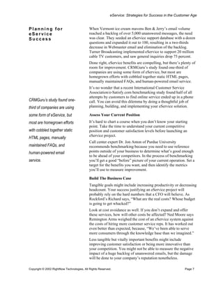 eService: Strategies for Success in the Customer Age


Planning for                               When Vermont ice cream mavens Ben & Jerry’s email volume
eService                                   reached a backlog of over 5,000 unanswered messages, the need
Success                                    was clear. They seeded an eService support database with a dozen
                                           questions and expanded it out to 100, resulting in a two-thirds
                                           decrease in Webmaster email and elimination of the backlog.
                                           Turner Broadcasting implemented eService to support 20 million
                                           cable TV customers, and saw general inquiries drop 75 percent.
                                           Done right, eService benefits are compelling, but there’s plenty of
                                           room for improvement. CRMGuru’s study found one-third of
                                           companies are using some form of eService, but most are
                                           homegrown efforts with cobbled together static HTML pages,
                                           manually maintained FAQs, and human-powered email service.
                                           It’s no wonder that a recent International Customer Service
                                           Association/e-Satisfy.com benchmarking study found half of all
                                           attempts by customers to find online service ended up in a phone
CRMGuru’s study found one-                 call. You can avoid this dilemma by doing a thoughtful job of
third of companies are using               planning, building, and implementing your eService solution.

some form of eService, but                 Assess Your Current Position
most are homegrown efforts                 It’s hard to chart a course when you don’t know your starting
                                           point. Take the time to understand your current competitive
with cobbled together static               position and customer satisfaction levels before launching an
                                           eService project.
HTML pages, manually
                                           Call center expert Dr. Jon Anton of Purdue University
maintained FAQs, and                       recommends benchmarking because you need to use reference
human-powered email                        points outside of your business to determine what’s good enough
                                           to be ahead of your competitors. In the process of benchmarking
service.                                   you’ll get a good “before” picture of your current operation. Set a
                                           target for the benefits you want, and then identify the metrics
                                           you’ll use to measure improvement.

                                           Build The Business Case
                                           Tangible goals might include increasing productivity or decreasing
                                           headcount. Your success justifying an eService project will
                                           probably rely on the hard numbers that a CFO will believe. As
                                           Rockford’s Richard says, “What are the real costs? Whose budget
                                           is going to get whacked?”
                                           Look at cost avoidance as well. If you don’t expand and offer
                                           these services, how will other costs be affected? Ned Moore says
                                           Remington Arms weighed the cost of an eService system against
                                           the costs of hiring more customer service reps. It has worked out
                                           even better than expected, because, “We’ve been able to serve
                                           more consumers through the knowledge base than we imagined.”
                                           Less tangible but vitally important benefits might include
                                           improving customer satisfaction or being more innovative than
                                           your competition. You might not be able to measure the negative
                                           impact of a huge backlog of unanswered emails, but the damage
                                           will be done to your company’s reputation nonetheless.

Copyright © 2002 RightNow Technologies, All Rights Reserved.                                           Page 7
 