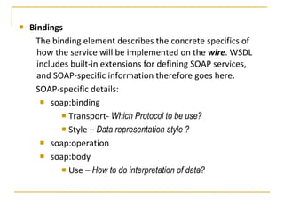Bindings The binding element describes the concrete specifics of how the service will be implemented on the  wire . WSDL includes built-in extensions for defining SOAP services, and SOAP-specific information therefore goes here.  SOAP-specific details:  soap:binding  Transport-  Which Protocol to be use? Style –  Data representation style ? soap:operation  soap:body  Use –  How to do interpretation of data? 