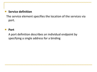Service definition   The service element specifies the location of the services via port. Port   A port definition describes an individual endpoint by specifying a single address for a binding  