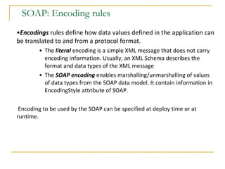 SOAP: Encoding rules Encodings   rules   define how data values defined in the application can be translated to and from a protocol format.  The  literal  encoding is a simple XML message that does not carry encoding information. Usually, an XML Schema describes the format and data types of the XML message The  SOAP encoding   enables marshalling/unmarshalling of values of data types from the SOAP data model. It contain information in EncodingStyle attribute of SOAP. Encoding to be used by the SOAP can be specified at deploy time or at runtime.  