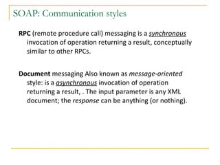 SOAP: Communication styles RPC  (remote procedure call) messaging is a  synchronous   invocation of operation returning a result, conceptually similar to other RPCs.  Document  messaging Also known as  message-oriented  style: is a  asynchronous   invocation of operation returning a result, . The input   parameter is any XML document; the  response  can be anything (or nothing).  