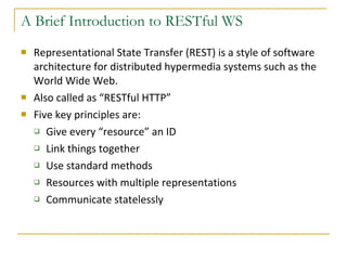 A Brief Introduction to RESTful WS Representational State Transfer (REST) is a style of software architecture for distributed hypermedia systems such as the World Wide Web. Also called as “RESTful HTTP” Five key principles are: Give every “resource” an ID Link things together Use standard methods Resources with multiple representations Communicate statelessly 