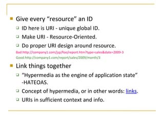 Give every “resource” an ID ID here is URI - unique global ID. Make URI - Resource-Oriented. Do proper URI design around resource. Bad:http://company1.com/jsp/foo/report.htm?type=sales&date=2009-3 Good:http://company1.com/report/sales/2009/month/3 Link things together “ Hypermedia as the engine of application state” -HATEOAS. Concept of hypermedia, or in other words:  links . URIs in sufficient context and info. 