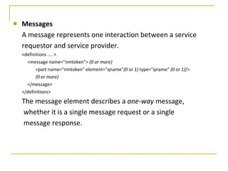 Messages A message represents one interaction between a service requestor and service provider.  <definitions .... > <message name="nmtoken">  (0 or more) <part name="nmtoken" element="qname" (0 or 1)  type="qname"  (0 or 1) /> (0 or more) </message> </definitions> The message element describes a  one-way  message, whether it is a single message request or a single message response.  
