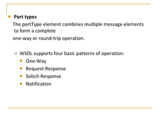 Port types The portType element combines multiple message elements to form a complete  one-way or round-trip operation. WSDL supports four basic patterns of operation:  One-Way Request-Response Solicit-Response Notification 