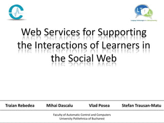 Web Services for Supporting
     the Interactions of Learners in
             the Social Web



Traian Rebedea   Mihai Dascalu                Vlad Posea         Stefan Trausan-Matu
                    Faculty of Automatic Control and Computers
                        University Politehnica of Bucharest
 
