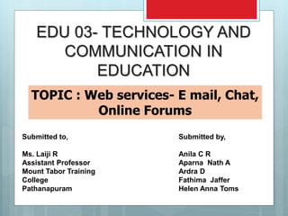 EDU 03- TECHNOLOGY AND
COMMUNICATION IN
EDUCATION
TOPIC : Web services- E mail, Chat,
Online Forums
Submitted by,
Anila C R
Aparna Nath A
Ardra D
Fathima Jaffer
Helen Anna Toms
Submitted to,
Ms. Laiji R
Assistant Professor
Mount Tabor Training
College
Pathanapuram
 