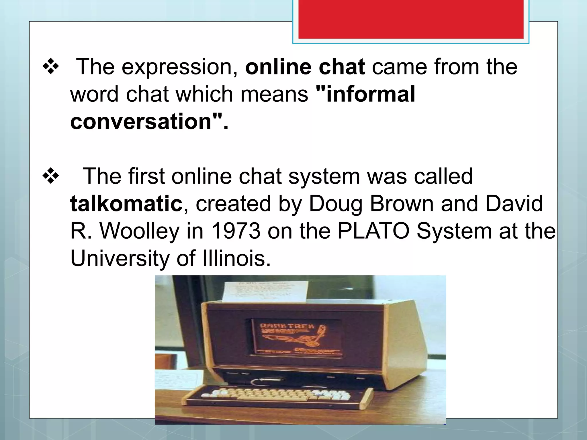  The expression, online chat came from the
word chat which means "informal
conversation".
 The first online chat system was called
talkomatic, created by Doug Brown and David
R. Woolley in 1973 on the PLATO System at the
University of Illinois.
 