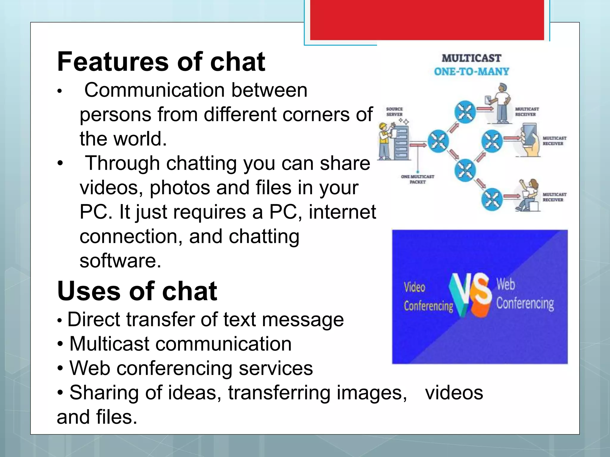 Features of chat
• Communication between
persons from different corners of
the world.
• Through chatting you can share
videos, photos and files in your
PC. It just requires a PC, internet
connection, and chatting
software.
Uses of chat
• Direct transfer of text message
• Multicast communication
• Web conferencing services
• Sharing of ideas, transferring images, videos
and files.
 