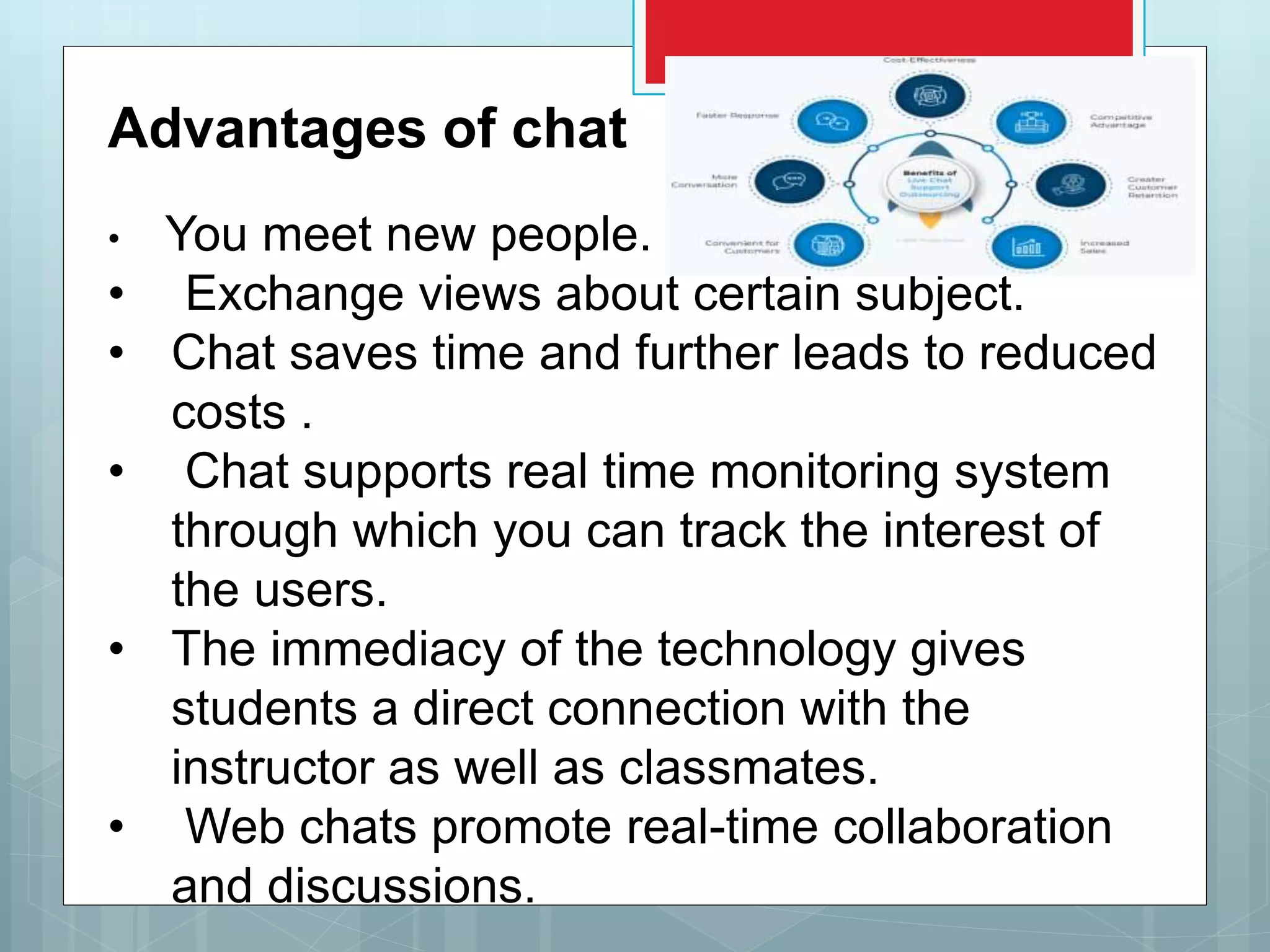 Advantages of chat
• You meet new people.
• Exchange views about certain subject.
• Chat saves time and further leads to reduced
costs .
• Chat supports real time monitoring system
through which you can track the interest of
the users.
• The immediacy of the technology gives
students a direct connection with the
instructor as well as classmates.
• Web chats promote real-time collaboration
and discussions.
 