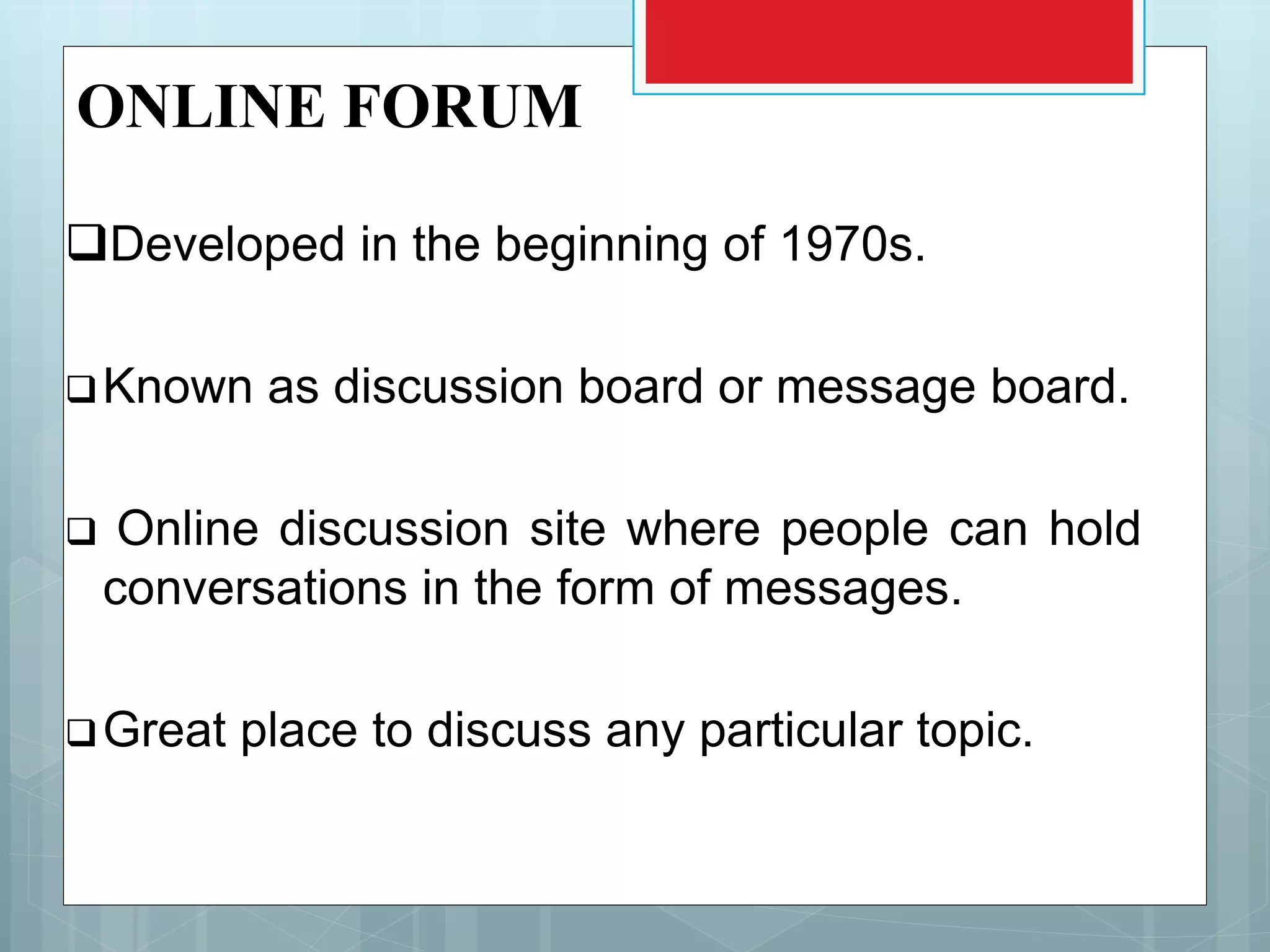ONLINE FORUM
Developed in the beginning of 1970s.
Known as discussion board or message board.
 Online discussion site where people can hold
conversations in the form of messages.
Great place to discuss any particular topic.
 