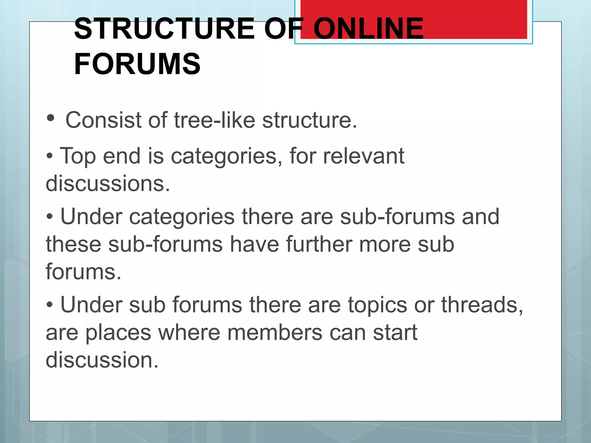 STRUCTURE OF ONLINE
FORUMS
• Consist of tree-like structure.
• Top end is categories, for relevant
discussions.
• Under categories there are sub-forums and
these sub-forums have further more sub
forums.
• Under sub forums there are topics or threads,
are places where members can start
discussion.
 