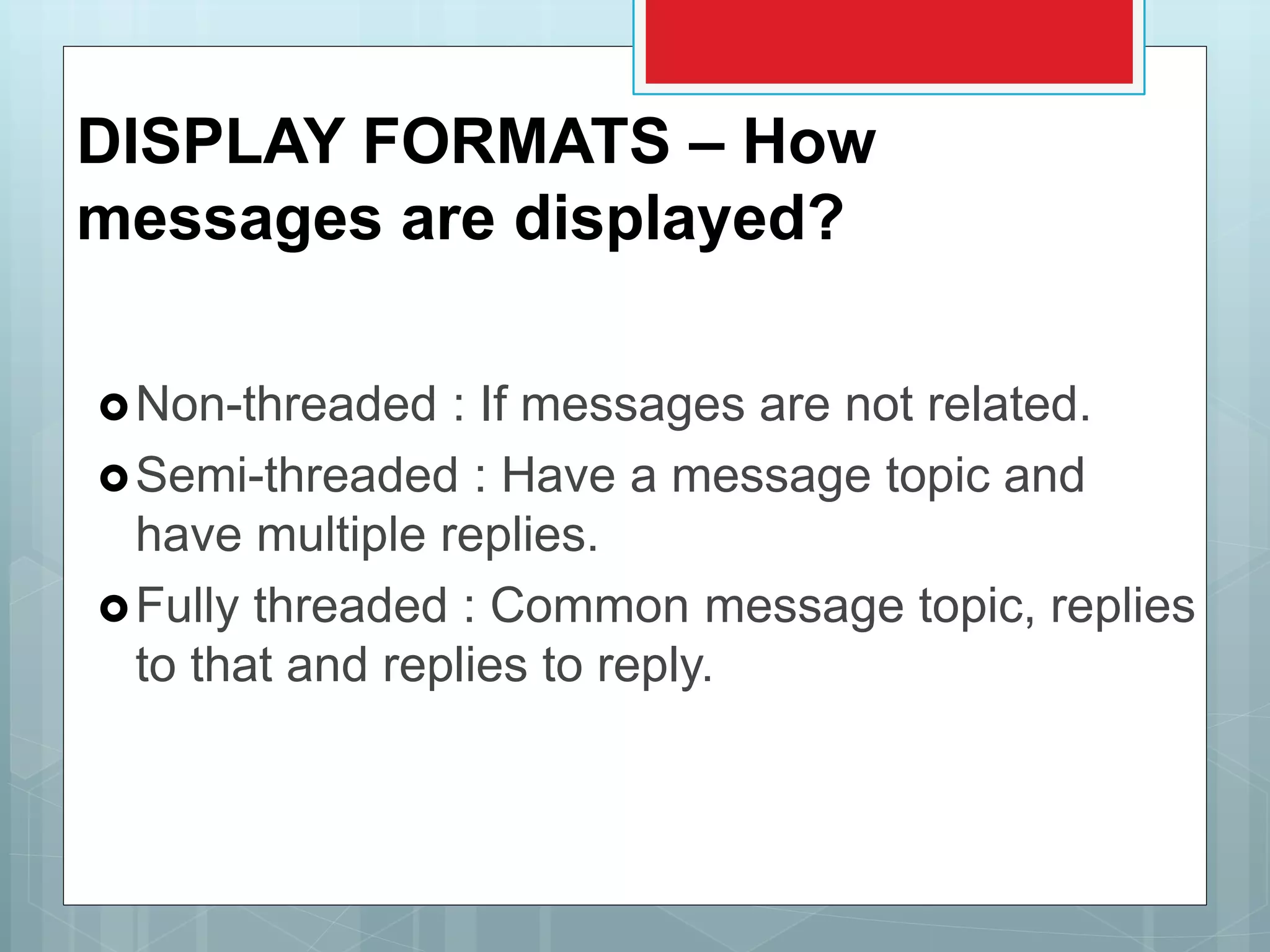 DISPLAY FORMATS – How
messages are displayed?
Non-threaded : If messages are not related.
Semi-threaded : Have a message topic and
have multiple replies.
Fully threaded : Common message topic, replies
to that and replies to reply.
 