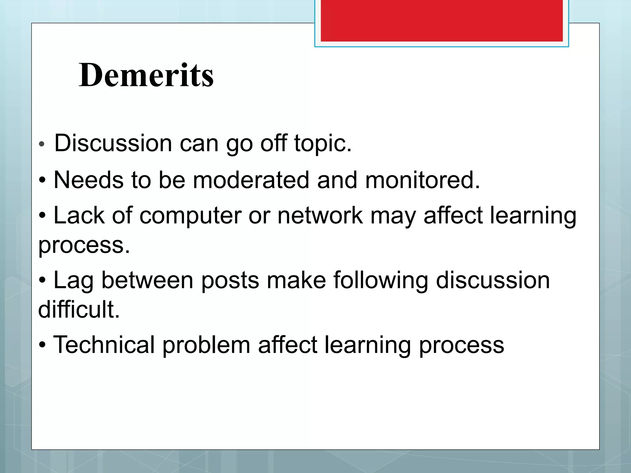 Demerits
• Discussion can go off topic.
• Needs to be moderated and monitored.
• Lack of computer or network may affect learning
process.
• Lag between posts make following discussion
difficult.
• Technical problem affect learning process
 