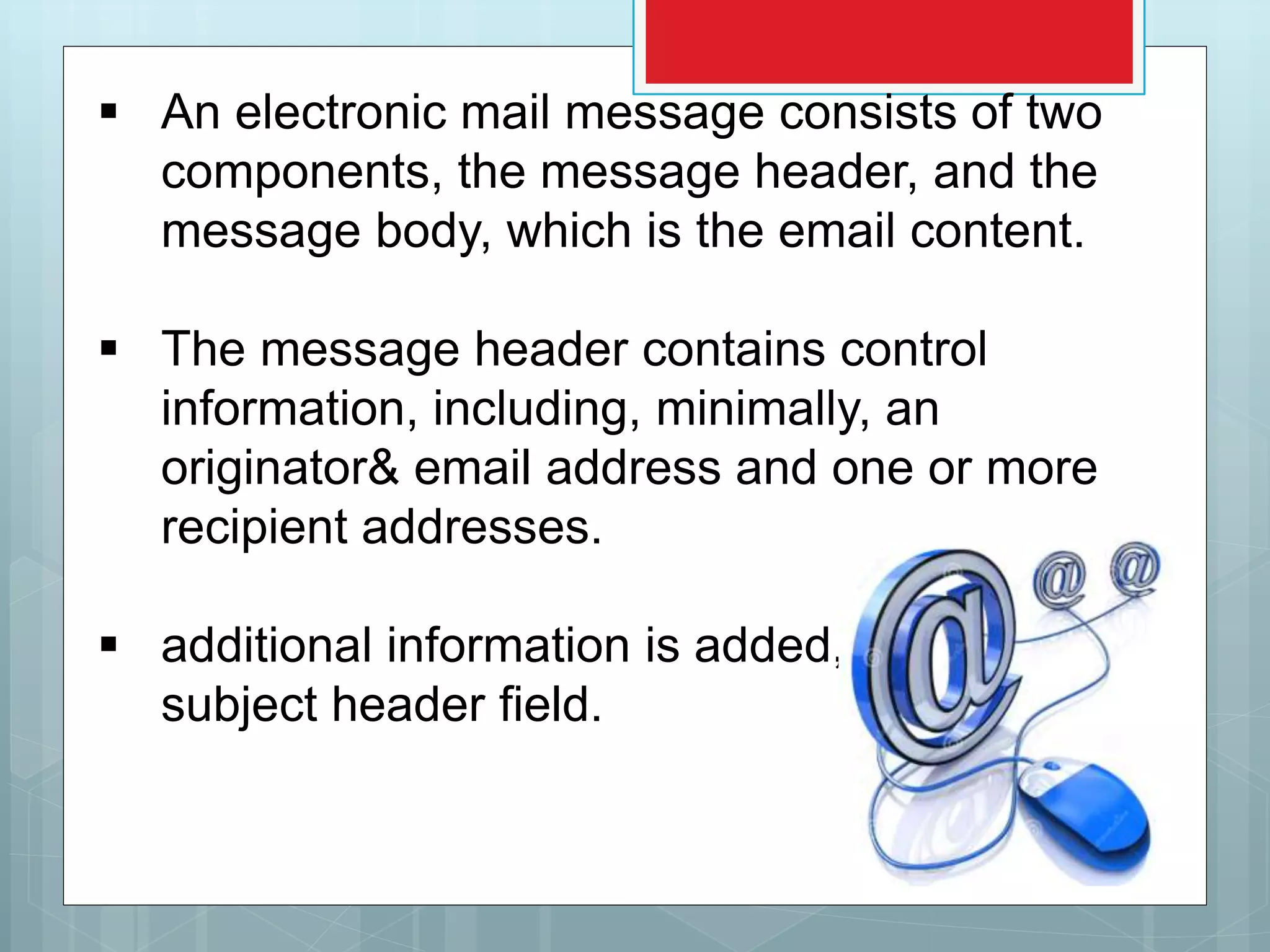  An electronic mail message consists of two
components, the message header, and the
message body, which is the email content.
 The message header contains control
information, including, minimally, an
originator& email address and one or more
recipient addresses.
 additional information is added, such as a
subject header field.
 
