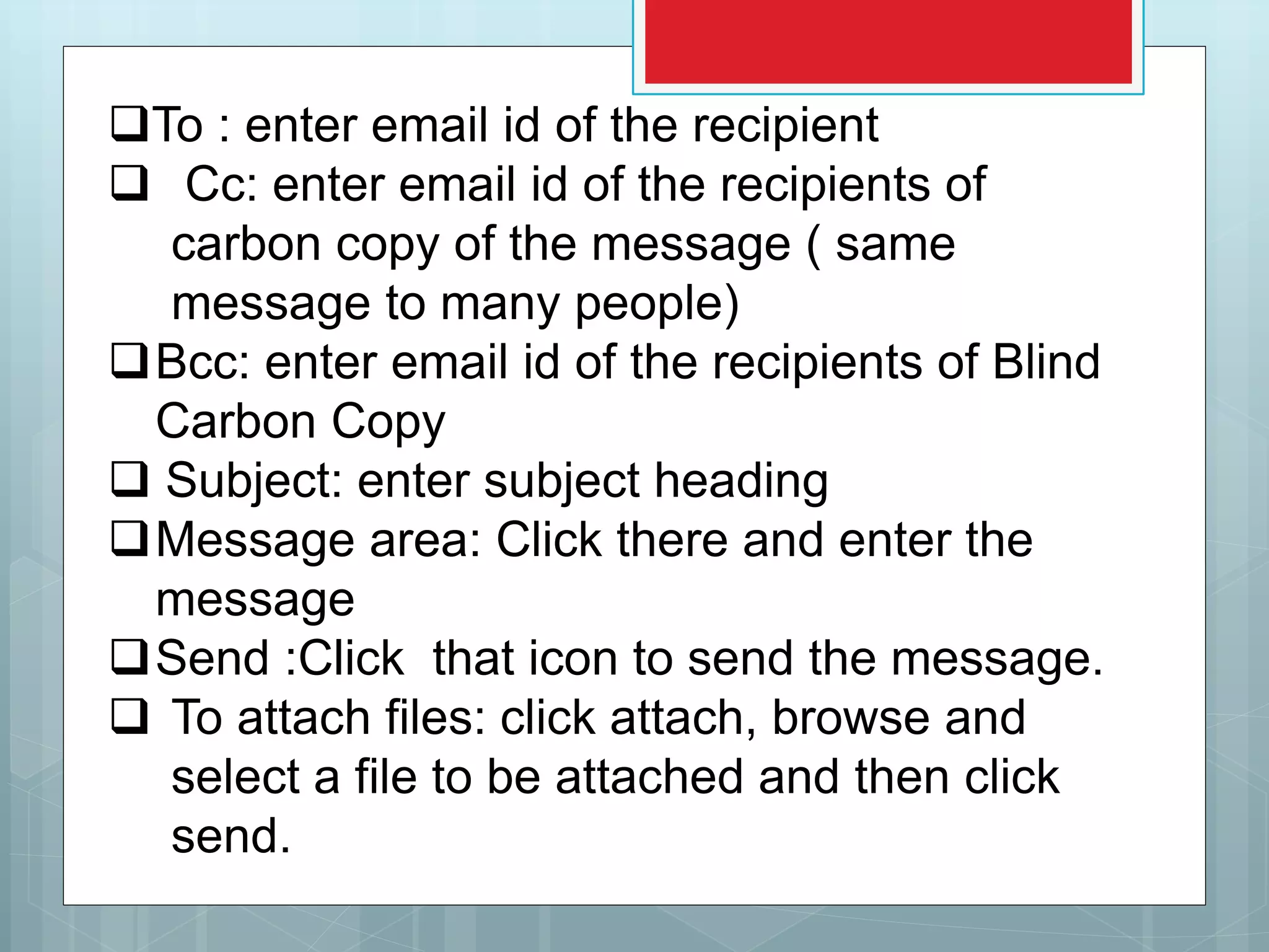 To : enter email id of the recipient
 Cc: enter email id of the recipients of
carbon copy of the message ( same
message to many people)
Bcc: enter email id of the recipients of Blind
Carbon Copy
 Subject: enter subject heading
Message area: Click there and enter the
message
Send :Click that icon to send the message.
 To attach files: click attach, browse and
select a file to be attached and then click
send.
 