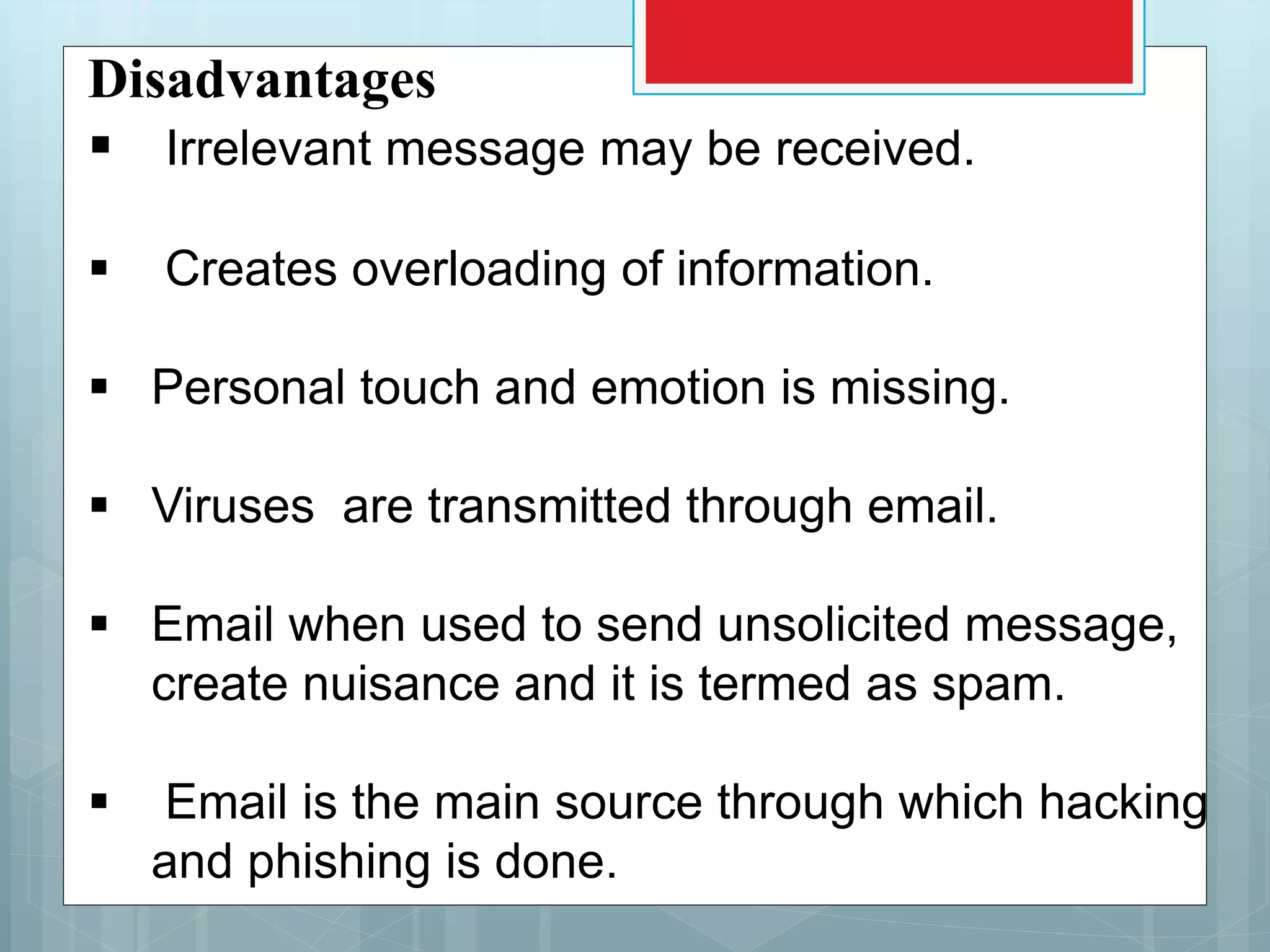 Disadvantages
 Irrelevant message may be received.
 Creates overloading of information.
 Personal touch and emotion is missing.
 Viruses are transmitted through email.
 Email when used to send unsolicited message,
create nuisance and it is termed as spam.
 Email is the main source through which hacking
and phishing is done.
 