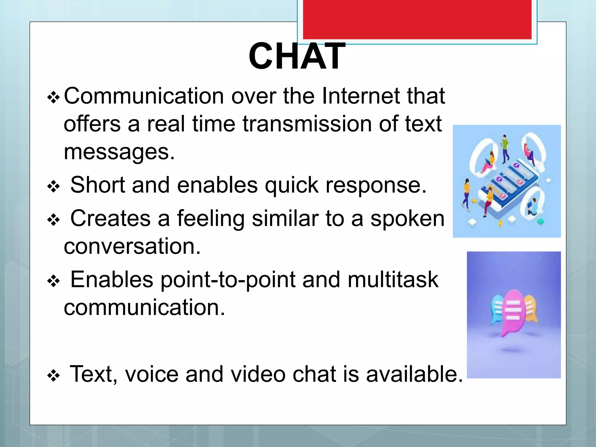 CHAT
Communication over the Internet that
offers a real time transmission of text
messages.
 Short and enables quick response.
 Creates a feeling similar to a spoken
conversation.
 Enables point-to-point and multitask
communication.
 Text, voice and video chat is available.
 