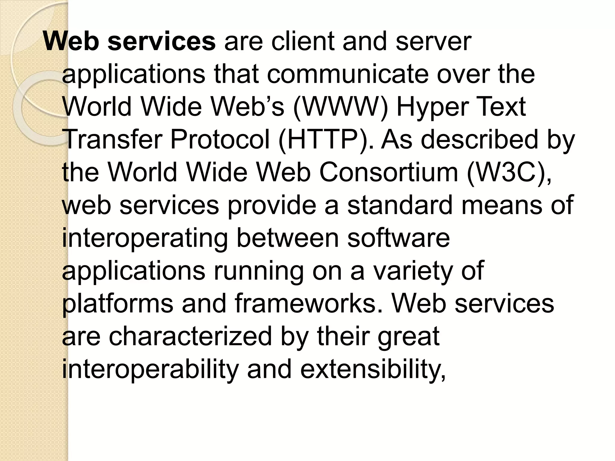 Web services are client and server
applications that communicate over the
World Wide Web’s (WWW) Hyper Text
Transfer Protocol (HTTP). As described by
the World Wide Web Consortium (W3C),
web services provide a standard means of
interoperating between software
applications running on a variety of
platforms and frameworks. Web services
are characterized by their great
interoperability and extensibility,
 