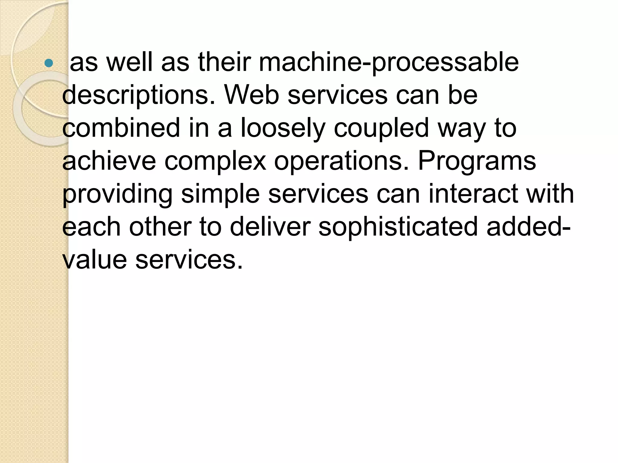  as well as their machine-processable
descriptions. Web services can be
combined in a loosely coupled way to
achieve complex operations. Programs
providing simple services can interact with
each other to deliver sophisticated added-
value services.
 