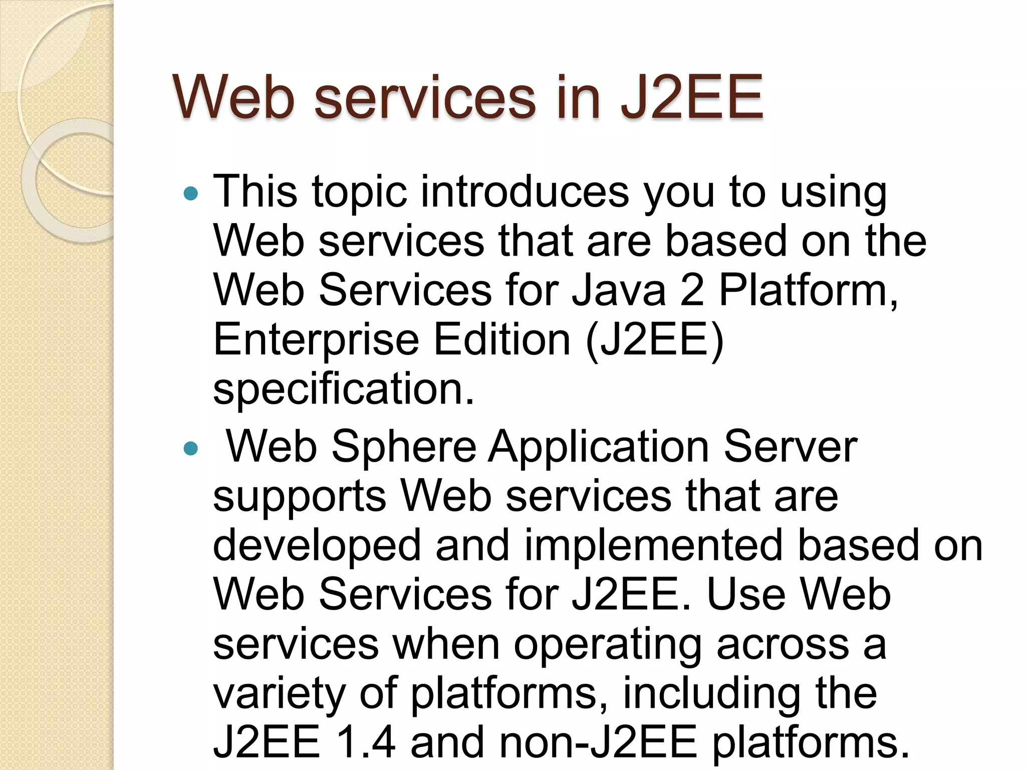 Web services in J2EE
 This topic introduces you to using
Web services that are based on the
Web Services for Java 2 Platform,
Enterprise Edition (J2EE)
specification.
 Web Sphere Application Server
supports Web services that are
developed and implemented based on
Web Services for J2EE. Use Web
services when operating across a
variety of platforms, including the
J2EE 1.4 and non-J2EE platforms.
 
