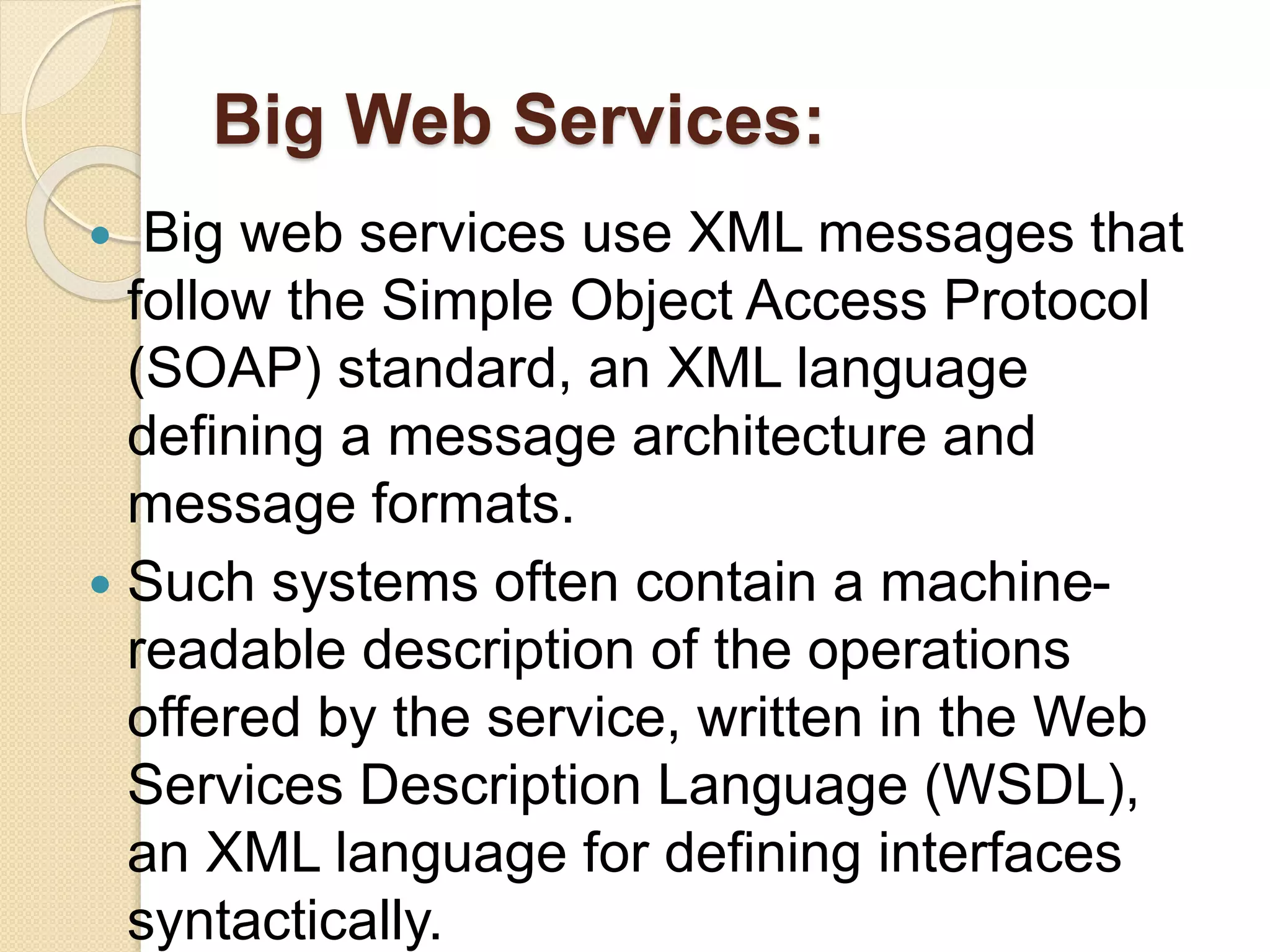 Big Web Services:
 Big web services use XML messages that
follow the Simple Object Access Protocol
(SOAP) standard, an XML language
defining a message architecture and
message formats.
 Such systems often contain a machine-
readable description of the operations
offered by the service, written in the Web
Services Description Language (WSDL),
an XML language for defining interfaces
syntactically.
 