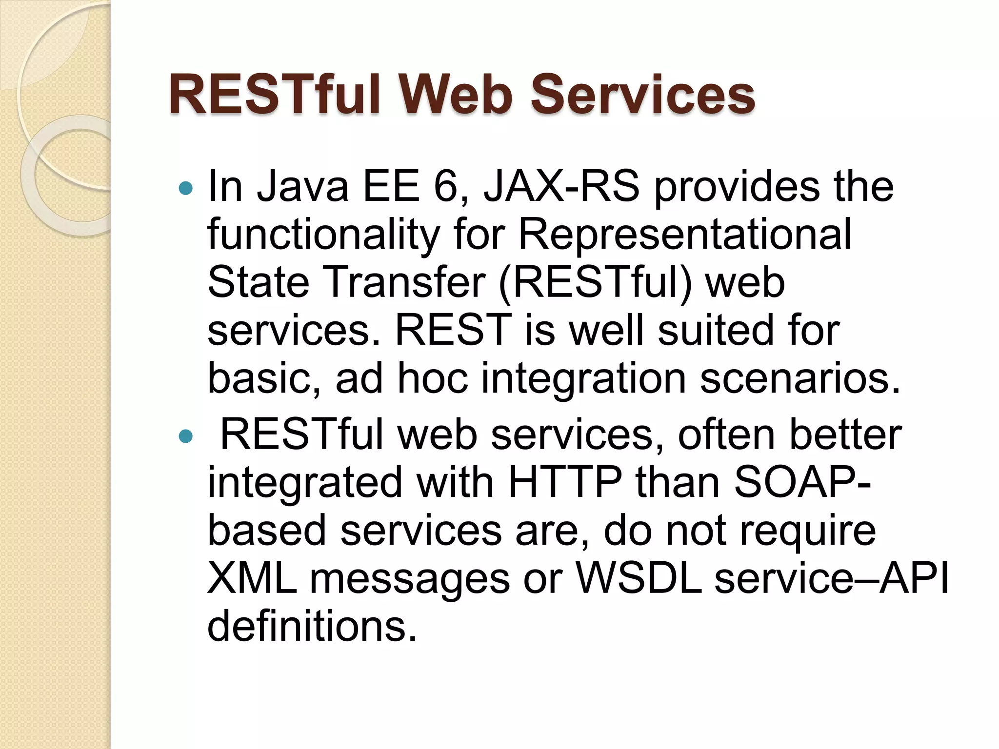RESTful Web Services
 In Java EE 6, JAX-RS provides the
functionality for Representational
State Transfer (RESTful) web
services. REST is well suited for
basic, ad hoc integration scenarios.
 RESTful web services, often better
integrated with HTTP than SOAP-
based services are, do not require
XML messages or WSDL service–API
definitions.
 