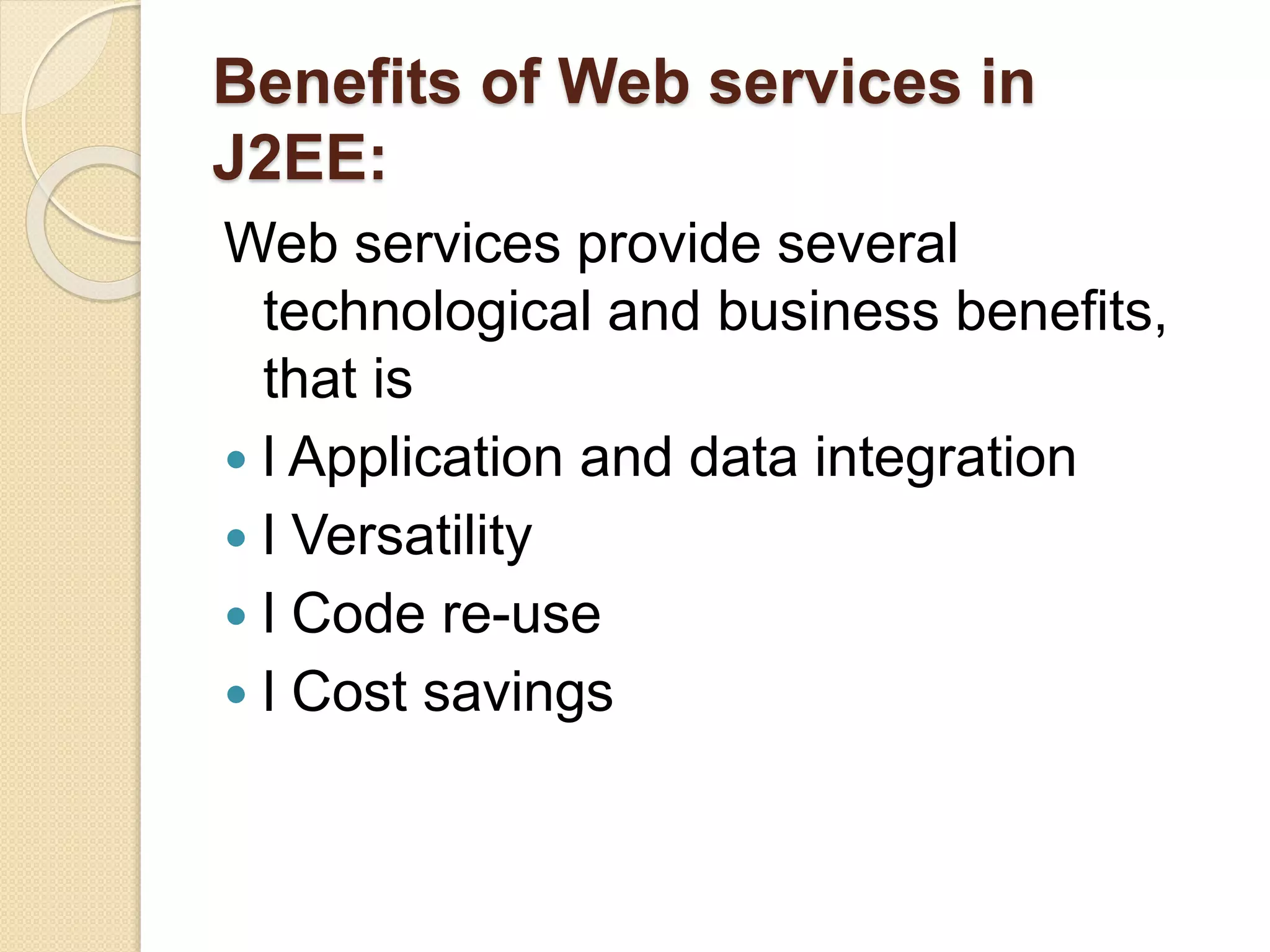 Benefits of Web services in
J2EE:
Web services provide several
technological and business benefits,
that is
 l Application and data integration
 l Versatility
 l Code re-use
 l Cost savings
 