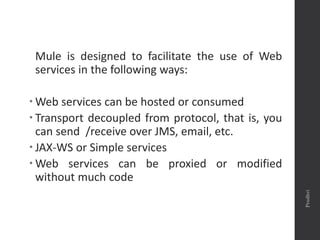 Mule is designed to facilitate the use of Web
services in the following ways:
 Web services can be hosted or consumed
 Transport decoupled from protocol, that is, you
can send /receive over JMS, email, etc.
 JAX-WS or Simple services
 Web services can be proxied or modified
without much code
Prudhvi
 