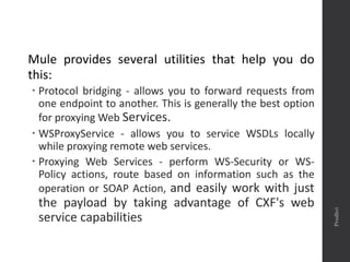 Mule provides several utilities that help you do
this:
 Protocol bridging - allows you to forward requests from
one endpoint to another. This is generally the best option
for proxying Web Services.
 WSProxyService - allows you to service WSDLs locally
while proxying remote web services.
 Proxying Web Services - perform WS-Security or WS-
Policy actions, route based on information such as the
operation or SOAP Action, and easily work with just
the payload by taking advantage of CXF's web
service capabilities
Prudhvi
 
