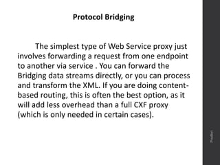Protocol Bridging
The simplest type of Web Service proxy just
involves forwarding a request from one endpoint
to another via service . You can forward the
Bridging data streams directly, or you can process
and transform the XML. If you are doing content-
based routing, this is often the best option, as it
will add less overhead than a full CXF proxy
(which is only needed in certain cases).
Prudhvi
 