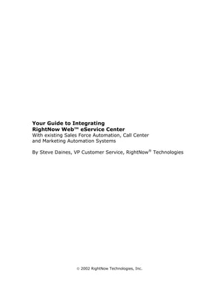 Your Guide to Integrating
RightNow Web™ eService Center
With existing Sales Force Automation, Call Center
and Marketing Automation Systems

By Steve Daines, VP Customer Service, RightNow® Technologies




                   2002 RightNow Technologies, Inc.
 
