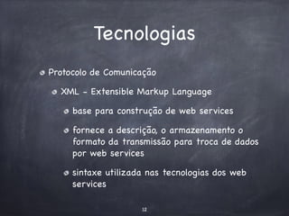 Tecnologias 
Protocolo de Comunicação 
XML - Extensible Markup Language 
base para construção de web services 
fornece a descrição, o armazenamento o 
formato da transmissão para troca de dados 
por web services 
sintaxe utilizada nas tecnologias dos web 
services 
12 
 