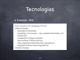 Tecnologias 
Exemplo XML 
<?xml version="1.0" encoding="UTF-8"> 
<webservicecep> 
resultado>1</resultado> 
<resultado_txt>sucesso - cep completo</resultado_txt> 
<uf>RS</uf> 
<cidade>Porto Alegre</cidade> 
<bairro>Passo D'Areia</bairro> 
<tipo_logradouro>Avenida</tipo_logradouro> 
<logradouro>Assis Brasil</logradouro> 
</webservicecep> 
13 
 
