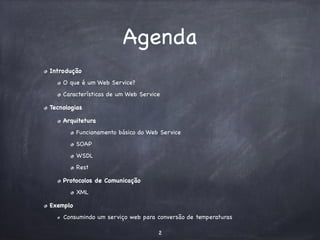 Agenda 
Introdução 
O que é um Web Service? 
Características de um Web Service 
Tecnologias 
Arquitetura 
Funcionamento básico do Web Service 
SOAP 
WSDL 
Rest 
Protocolos de Comunicação 
XML 
Exemplo 
Consumindo um serviço web para conversão de temperaturas 
2 
 