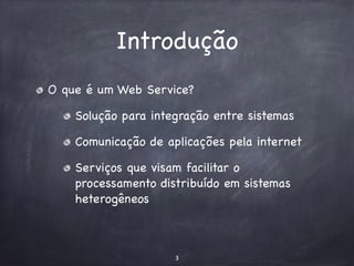 Introdução 
O que é um Web Service? 
Solução para integração entre sistemas 
Comunicação de aplicações pela internet 
Serviços que visam facilitar o 
processamento distribuído em sistemas 
heterogêneos 
3 
 