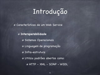Introdução 
Características de um Web Service 
Interoperabilidade 
Sistemas Operacionais 
Linguagem de programação 
Infra-estrutura 
Utiliza padrões abertos como: 
HTTP - XML - SOAP - WSDL 
4 
 