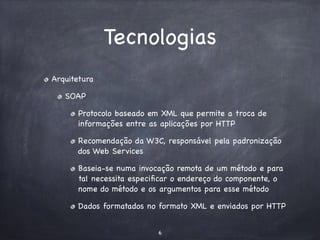 Tecnologias 
Arquitetura 
SOAP 
Protocolo baseado em XML que permite a troca de 
informações entre as aplicações por HTTP 
Recomendação da W3C, responsável pela padronização 
dos Web Services 
Baseia-se numa invocação remota de um método e para 
tal necessita especificar o endereço do componente, o 
nome do método e os argumentos para esse método 
Dados formatados no formato XML e enviados por HTTP 
6 
 