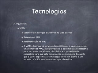Tecnologias 
Arquitetura 
WSDL 
Descritor dos serviços disponíveis no Web Service 
Baseado em XML 
Recomendação da W3C 
O WSDL descreve os serviços disponibilizados à rede através de 
uma semântica XML, este providencia a documentação necessária 
para se chamar um sistema distribuído e o procedimento 
necessário para que esta comunicação se estabeleça. Enquanto 
que o SOAP especifica a comunicação entre um cliente e um 
servidor, o WSDL descreve os serviços oferecidos. 
8 
 
