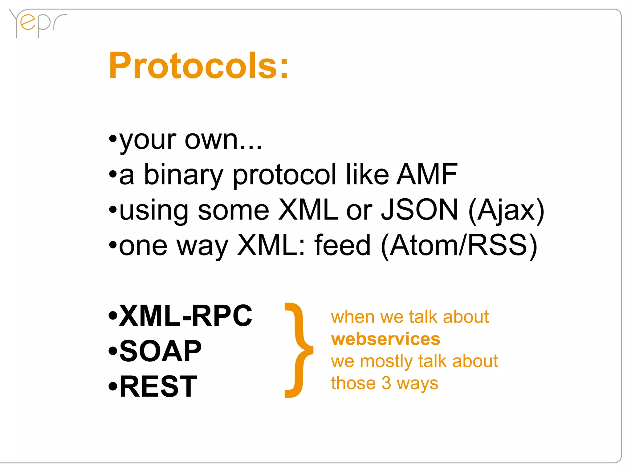 Protocols:
•your own...
•a binary protocol like AMF
•using some XML or JSON (Ajax)
•one way XML: feed (Atom/RSS)

•XML-RPC
           }
               when we talk about
               webservices
•SOAP          we mostly talk about
•REST          those 3 ways
 