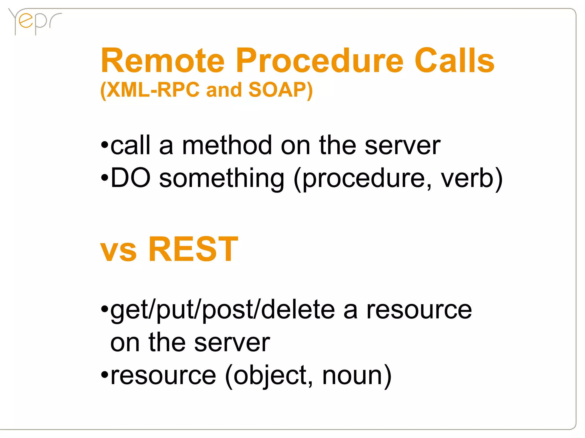 Remote Procedure Calls
(XML-RPC and SOAP)

•call a method on the server
•DO something (procedure, verb)

vs REST
•get/put/post/delete a resource
 on the server
•resource (object, noun)
 