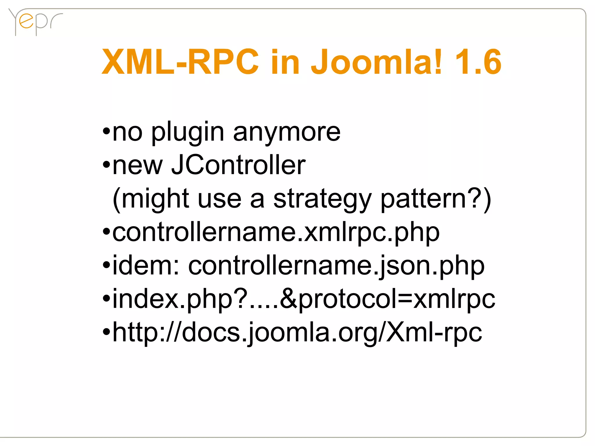 XML-RPC in Joomla! 1.6
•no plugin anymore
•new JController
 (might use a strategy pattern?)
•controllername.xmlrpc.php
•idem: controllername.json.php
•index.php?....&protocol=xmlrpc
•http://docs.joomla.org/Xml-rpc
 