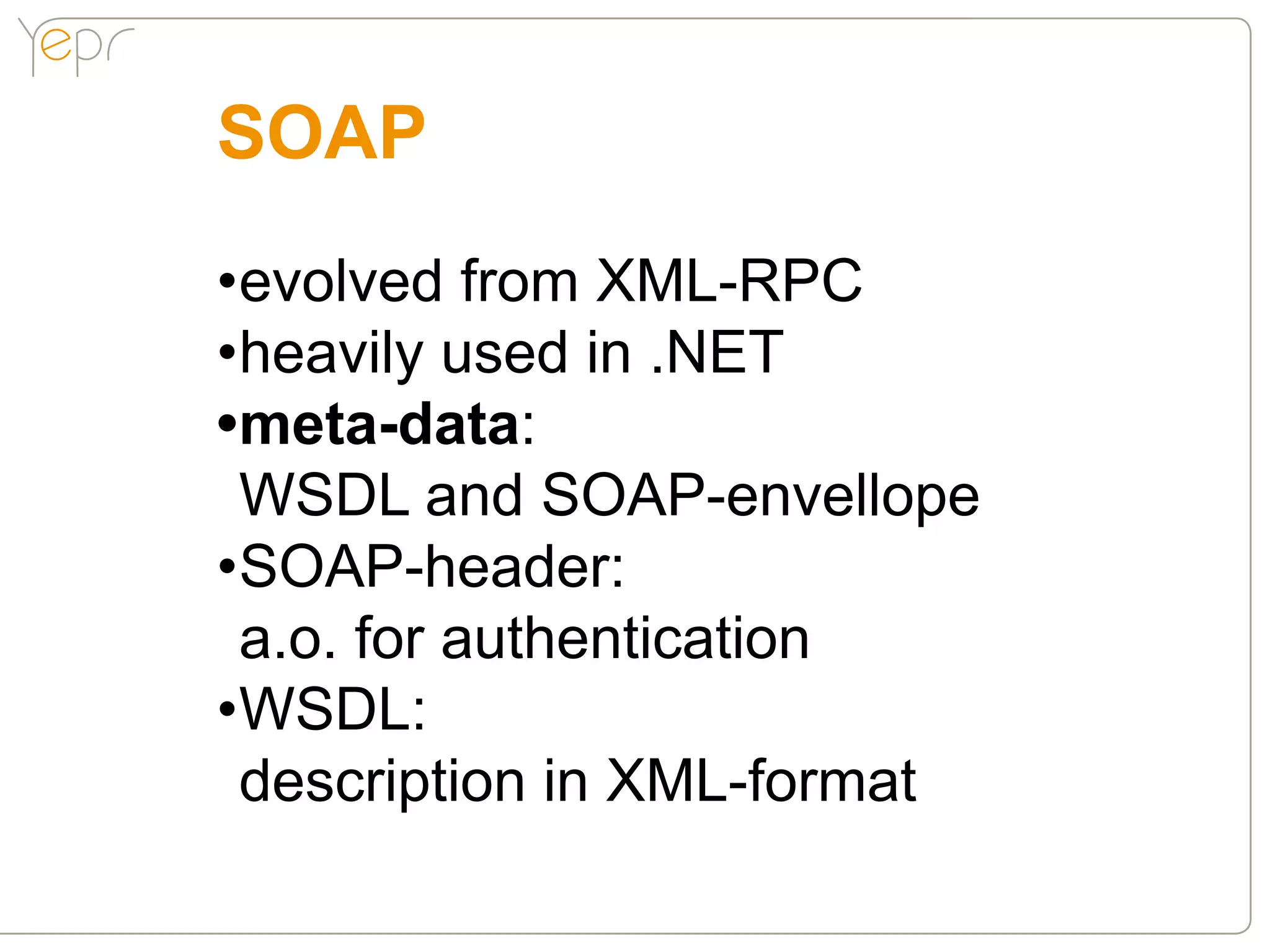 SOAP
•evolved from XML-RPC
•heavily used in .NET
•meta-data:
 WSDL and SOAP-envellope
•SOAP-header:
 a.o. for authentication
•WSDL:
 description in XML-format
 