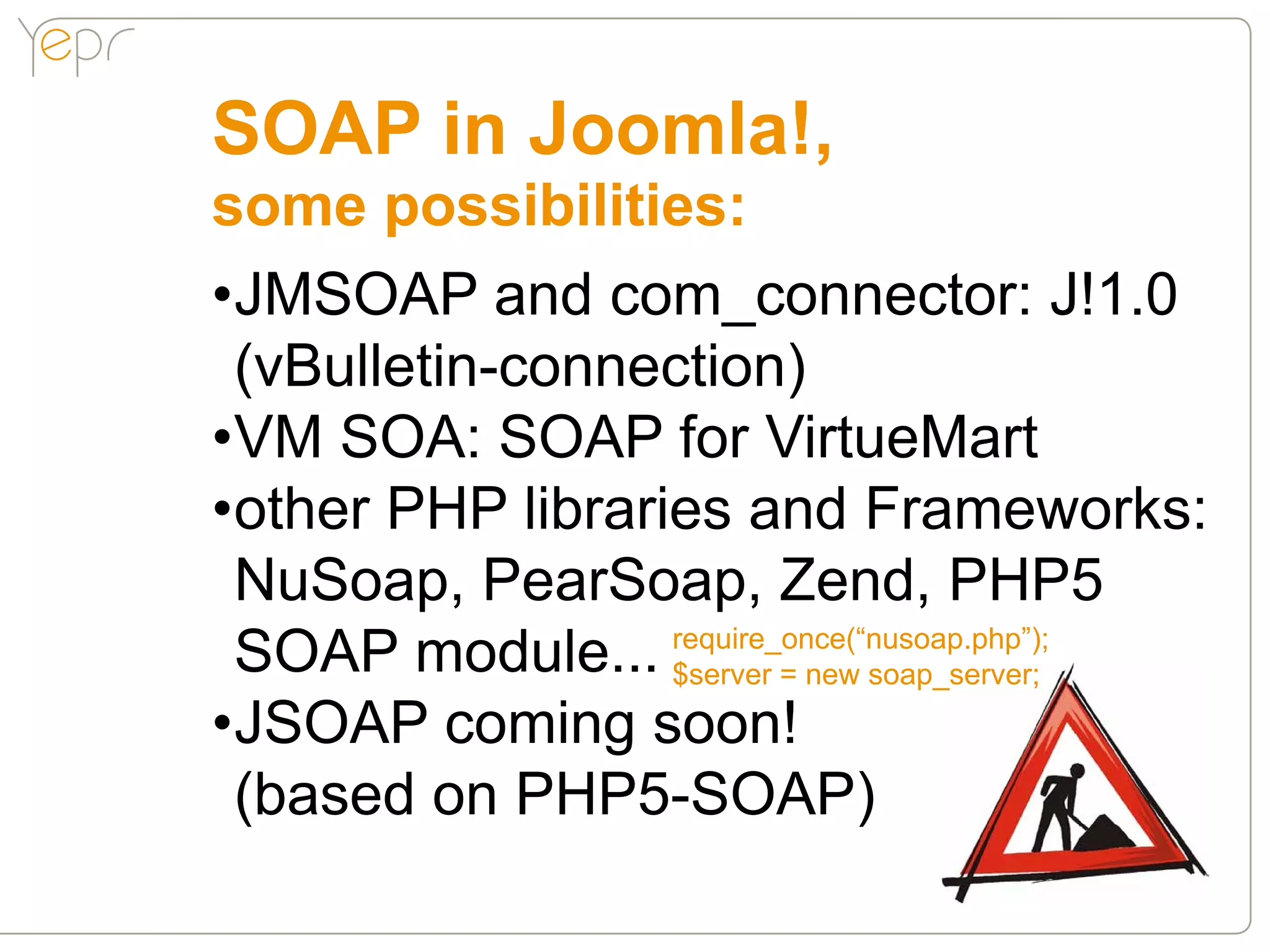 SOAP in Joomla!,
some possibilities:
•JMSOAP and com_connector: J!1.0
 (vBulletin-connection)
•VM SOA: SOAP for VirtueMart
•other PHP libraries and Frameworks:
 NuSoap, PearSoap, Zend, PHP5
 SOAP module... $server = new soap_server;
                  require_once(“nusoap.php”);


•JSOAP coming soon!
 (based on PHP5-SOAP)
 