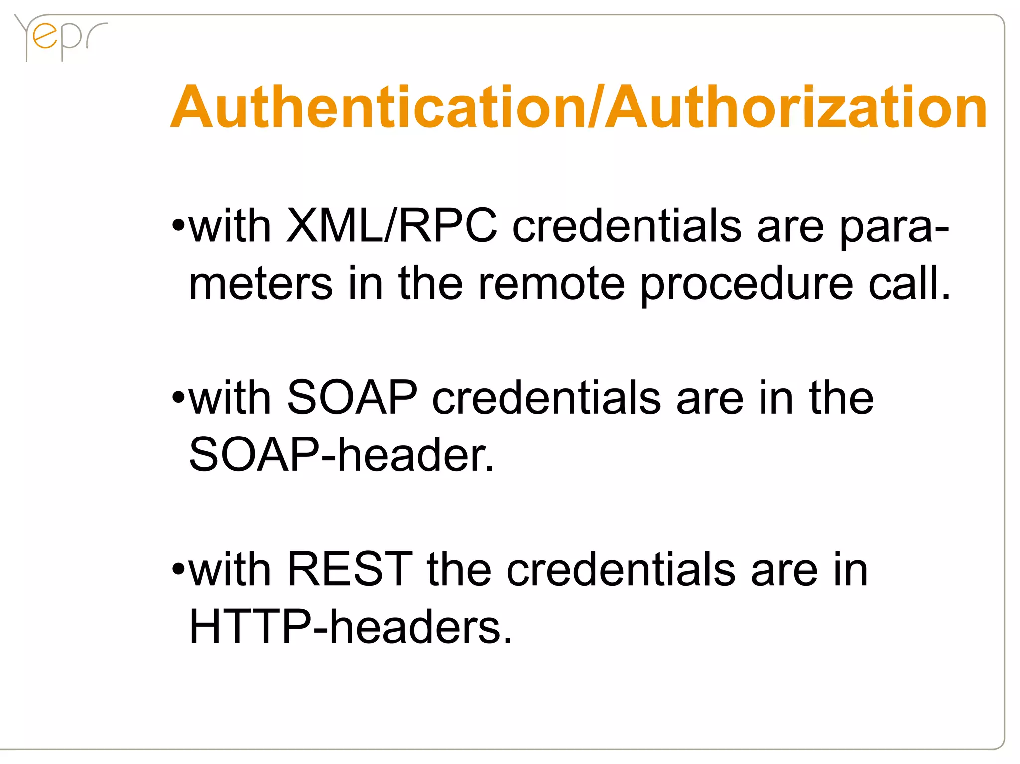 Authentication/Authorization
•with XML/RPC credentials are para-
 meters in the remote procedure call.

•with SOAP credentials are in the
 SOAP-header.

•with REST the credentials are in
 HTTP-headers.
 