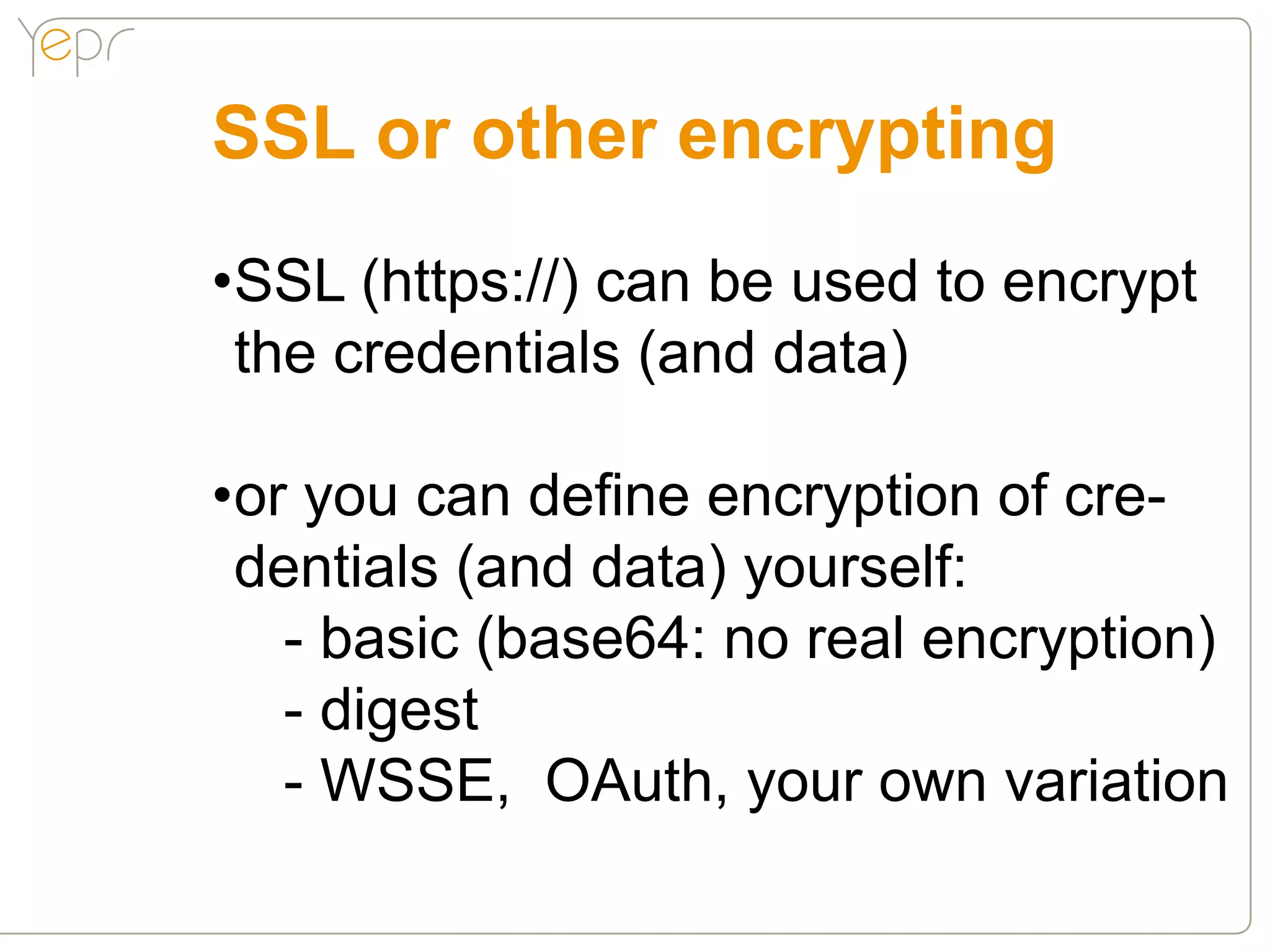 SSL or other encrypting
•SSL (https://) can be used to encrypt
 the credentials (and data)

•or you can define encryption of cre-
 dentials (and data) yourself:
   - basic (base64: no real encryption)
   - digest
   - WSSE, OAuth, your own variation
 