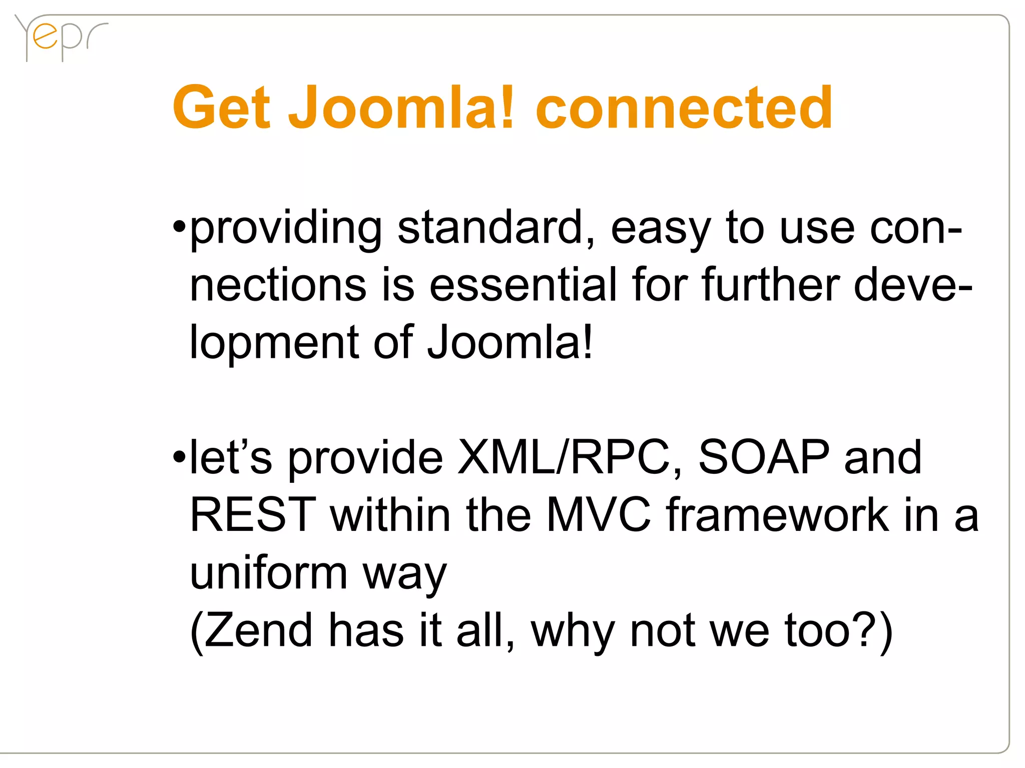 Get Joomla! connected
•providing standard, easy to use con-
 nections is essential for further deve-
 lopment of Joomla!

•let’s provide XML/RPC, SOAP and
 REST within the MVC framework in a
 uniform way
 (Zend has it all, why not we too?)
 